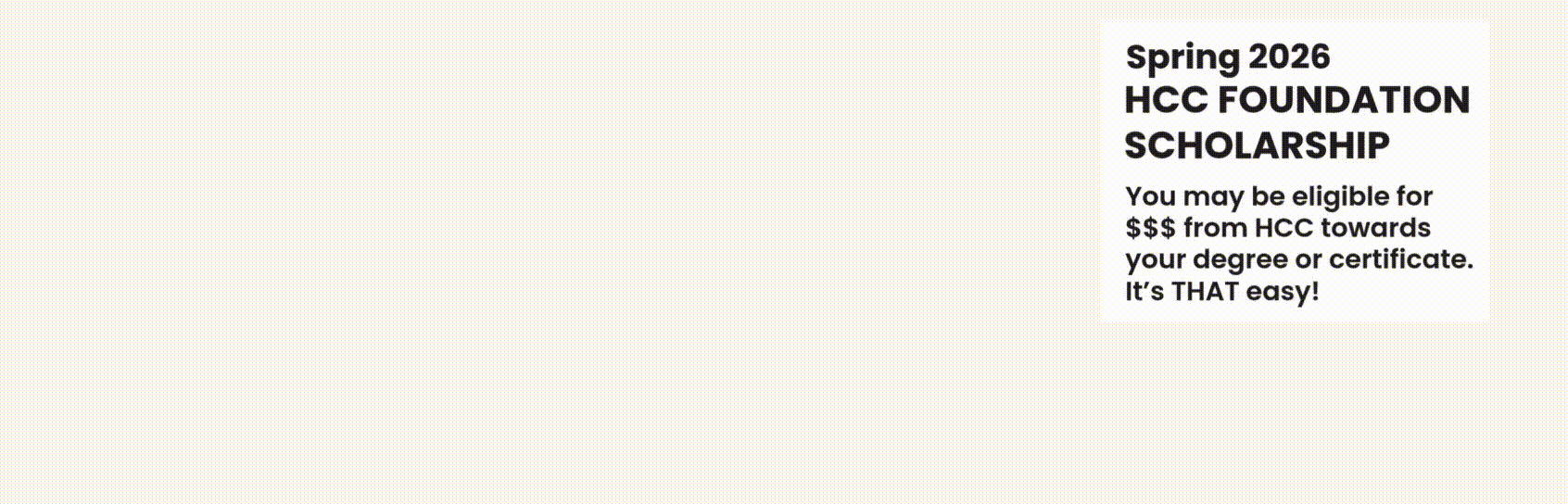 Spring 2026 HCC FOUNDATION SCHOLARSHIP: You may be eligible for $$$ from HCC towards your degree or certificate. It’s THAT easy! 1 APPLICATION » 315+ SCHOLARSHIPS DEADLINE: December 1, 2025